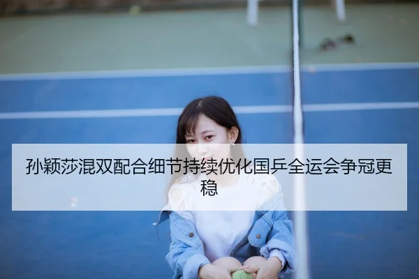 孙颖莎混双配合细节持续优化国乒全运会争冠更稳